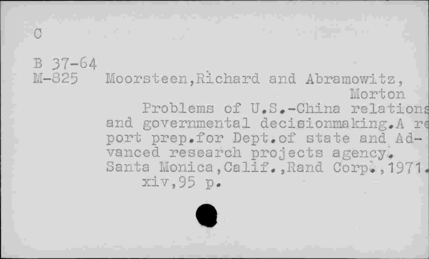 ﻿c
B 37-64
M-825 Moorsteen,Richard and Abramowitz, Morton
Problems of U.S.-China relations and governmental decisionmaking.A re port prep.for Dept.of state and Advanced research projects agency. Santa Monica,Calif.,Rand Corp.,1971.
xiv,95 p.